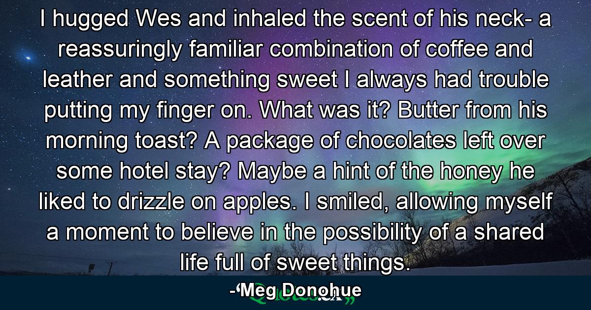 I hugged Wes and inhaled the scent of his neck- a reassuringly familiar combination of coffee and leather and something sweet I always had trouble putting my finger on. What was it? Butter from his morning toast? A package of chocolates left over some hotel stay? Maybe a hint of the honey he liked to drizzle on apples. I smiled, allowing myself a moment to believe in the possibility of a shared life full of sweet things. - Quote by Meg Donohue