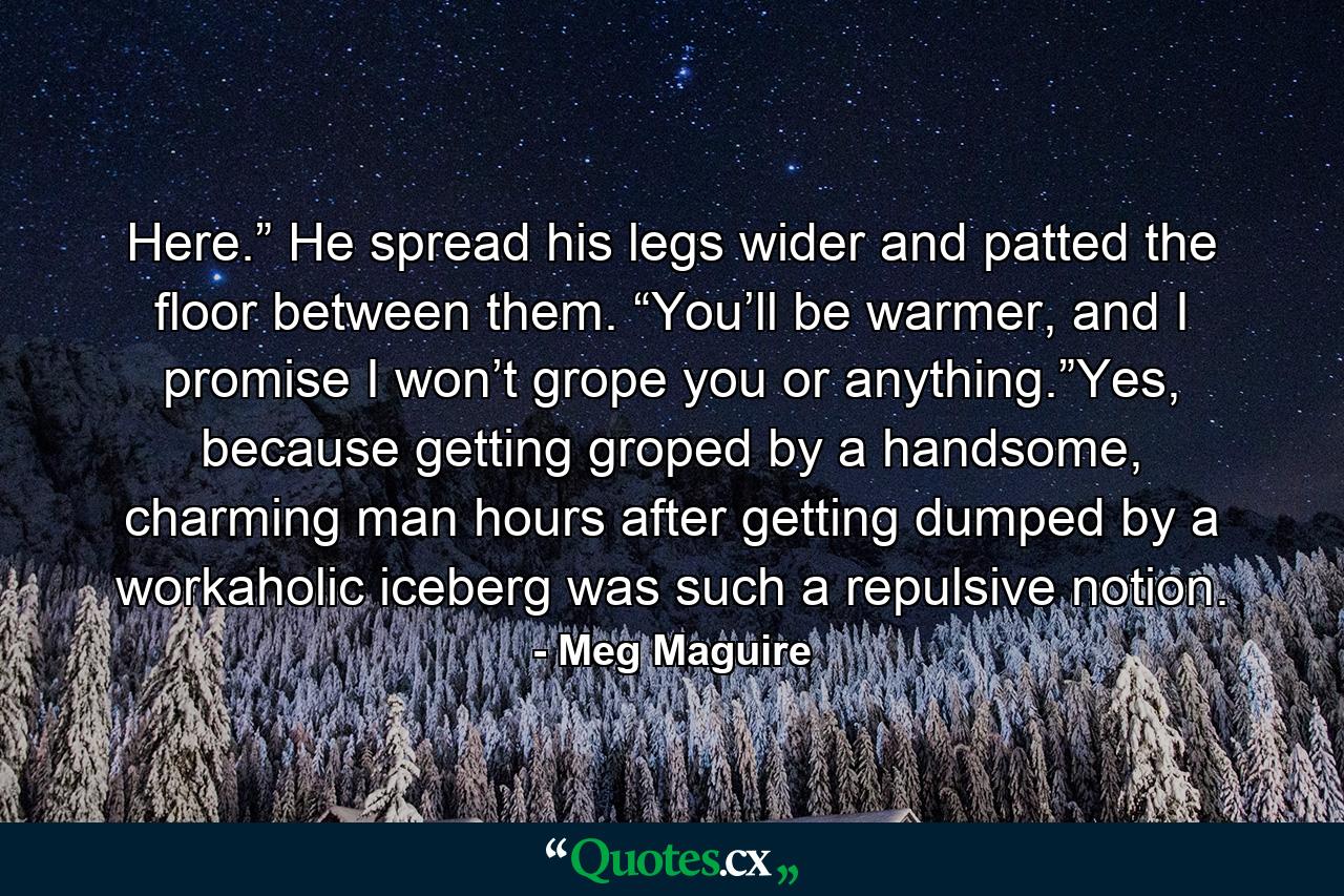 Here.” He spread his legs wider and patted the floor between them. “You’ll be warmer, and I promise I won’t grope you or anything.”Yes, because getting groped by a handsome, charming man hours after getting dumped by a workaholic iceberg was such a repulsive notion. - Quote by Meg Maguire