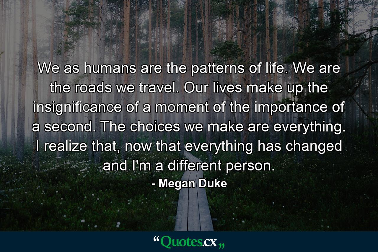 We as humans are the patterns of life. We are the roads we travel. Our lives make up the insignificance of a moment of the importance of a second. The choices we make are everything. I realize that, now that everything has changed and I'm a different person. - Quote by Megan Duke