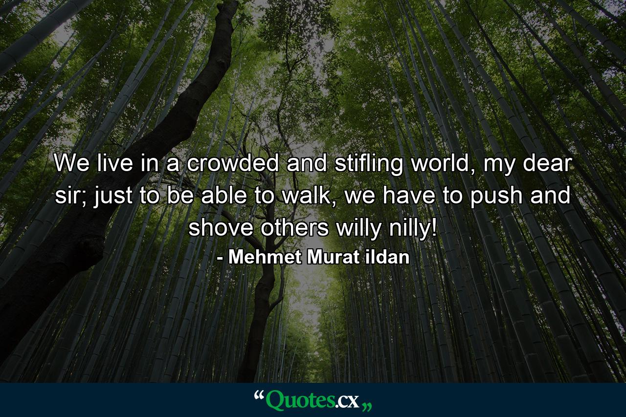 We live in a crowded and stifling world, my dear sir; just to be able to walk, we have to push and shove others willy nilly! - Quote by Mehmet Murat ildan