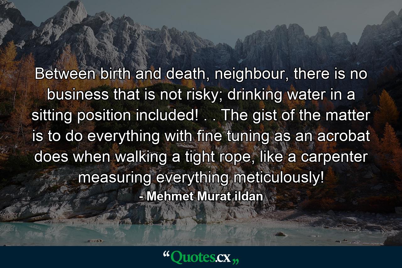 Between birth and death, neighbour, there is no business that is not risky; drinking water in a sitting position included! . . The gist of the matter is to do everything with fine tuning as an acrobat does when walking a tight rope, like a carpenter measuring everything meticulously! - Quote by Mehmet Murat ildan