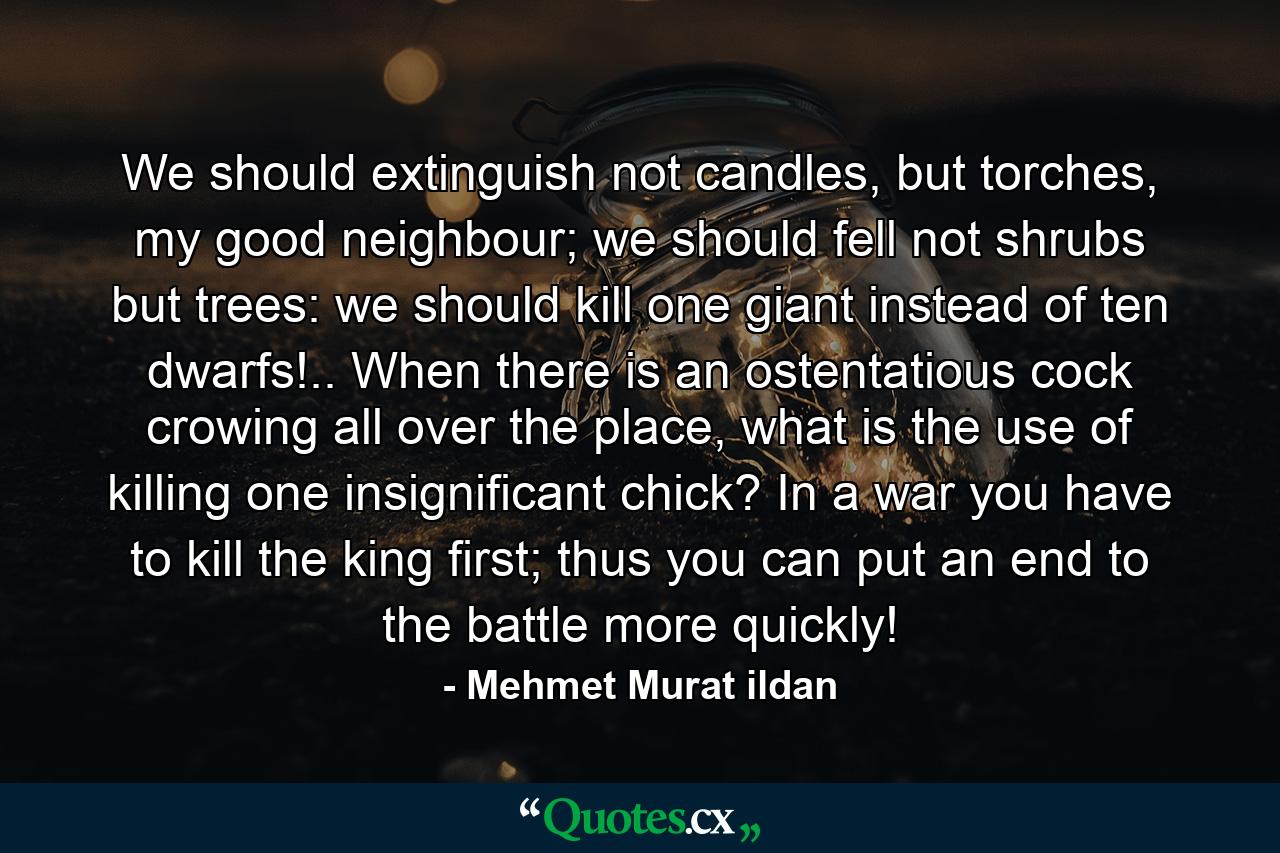 We should extinguish not candles, but torches, my good neighbour; we should fell not shrubs but trees: we should kill one giant instead of ten dwarfs!.. When there is an ostentatious cock crowing all over the place, what is the use of killing one insignificant chick? In a war you have to kill the king first; thus you can put an end to the battle more quickly! - Quote by Mehmet Murat ildan