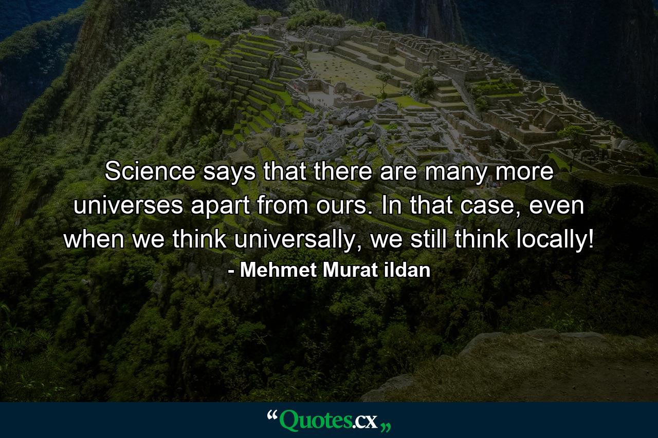 Science says that there are many more universes apart from ours. In that case, even when we think universally, we still think locally! - Quote by Mehmet Murat ildan