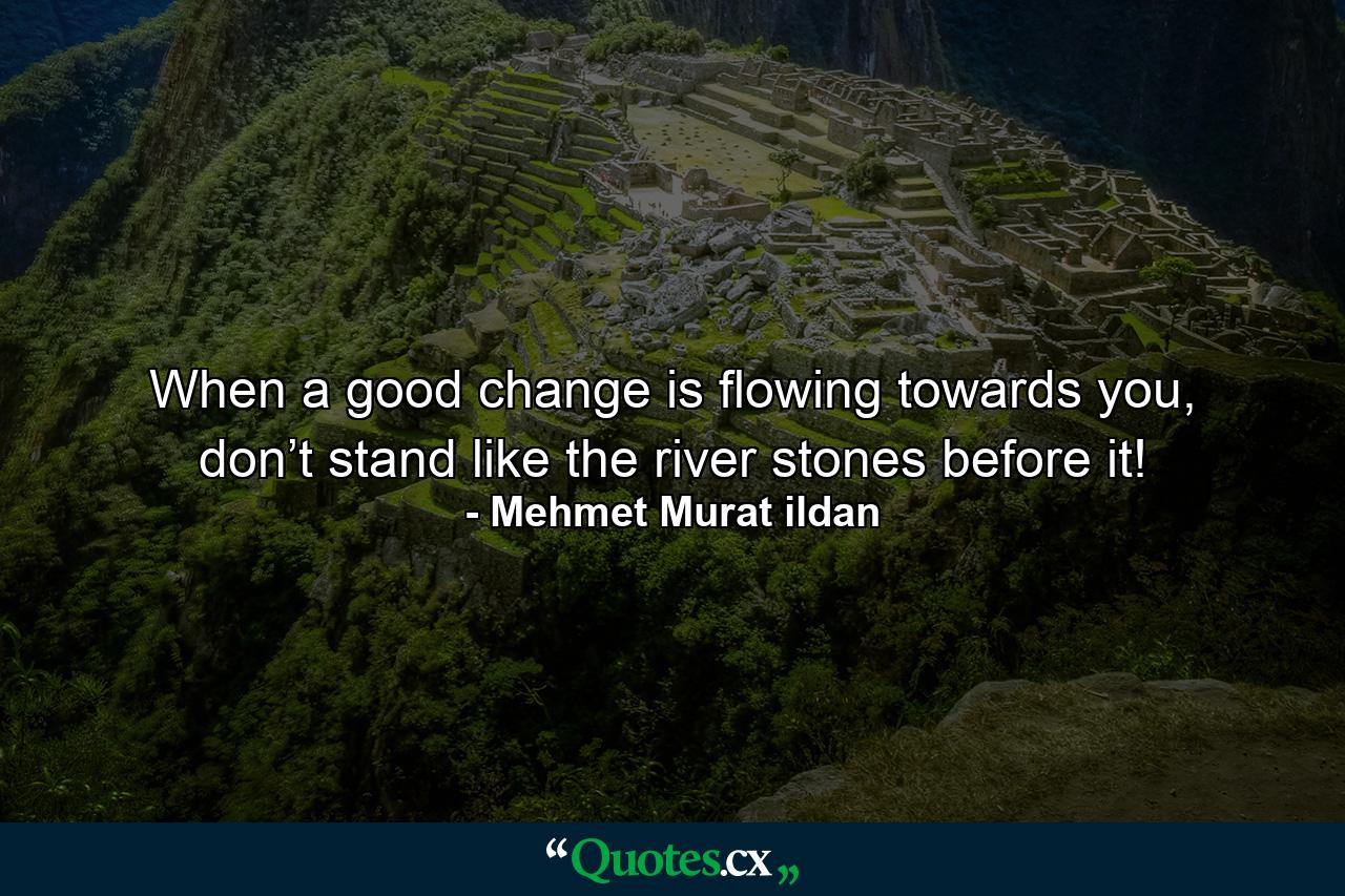 When a good change is flowing towards you, don’t stand like the river stones before it! - Quote by Mehmet Murat ildan