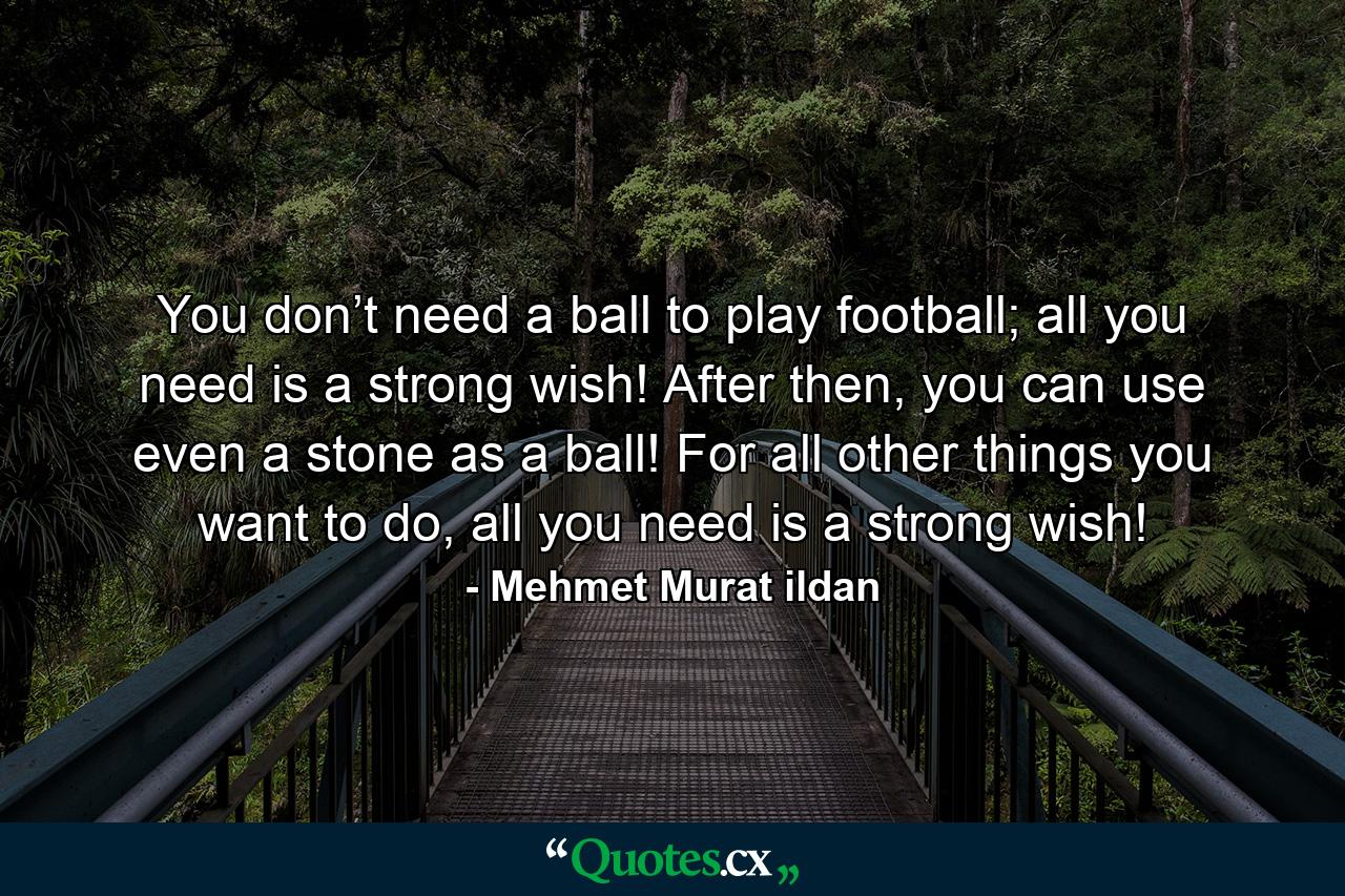 You don’t need a ball to play football; all you need is a strong wish! After then, you can use even a stone as a ball! For all other things you want to do, all you need is a strong wish! - Quote by Mehmet Murat ildan