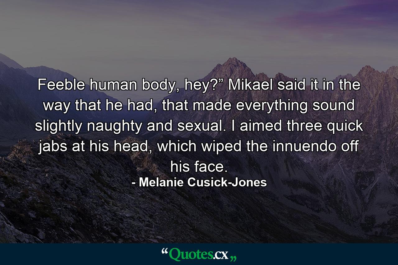 Feeble human body, hey?” Mikael said it in the way that he had, that made everything sound slightly naughty and sexual. I aimed three quick jabs at his head, which wiped the innuendo off his face. - Quote by Melanie Cusick-Jones