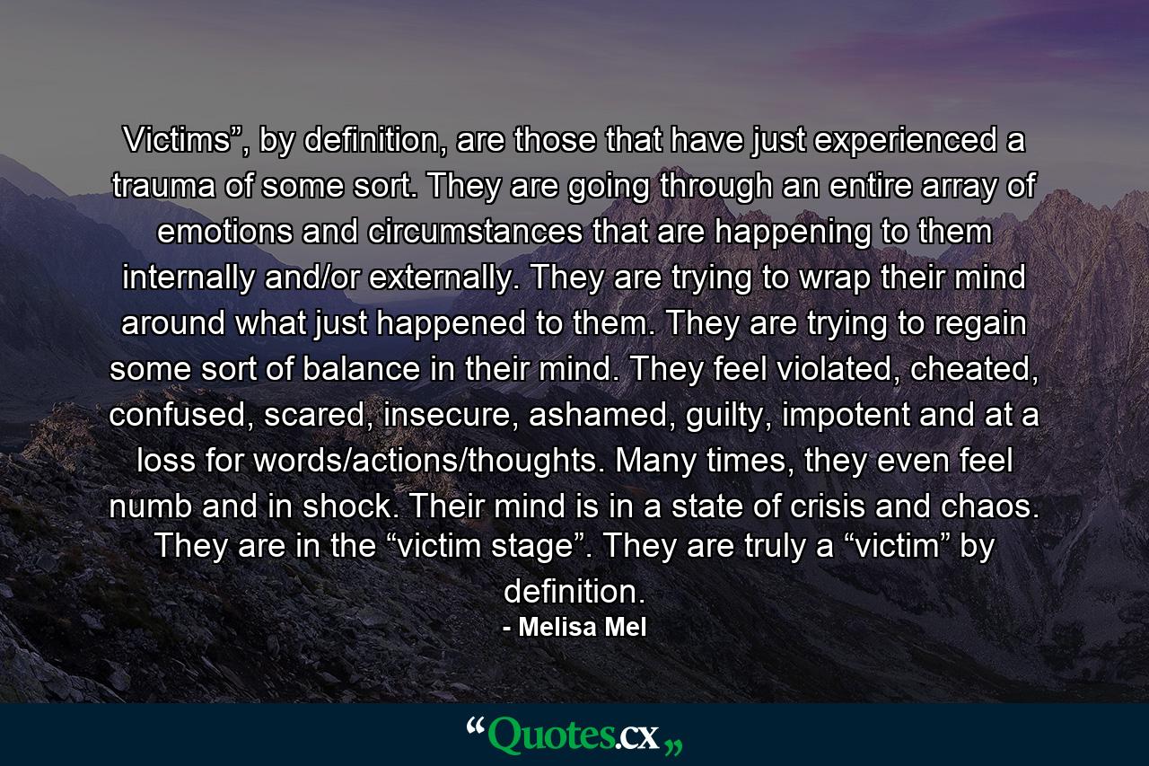 Victims”, by deﬁnition, are those that have just experienced a trauma of some sort. They are going through an entire array of emotions and circumstances that are happening to them internally and/or externally. They are trying to wrap their mind around what just happened to them. They are trying to regain some sort of balance in their mind. They feel violated, cheated, confused, scared, insecure, ashamed, guilty, impotent and at a loss for words/actions/thoughts. Many times, they even feel numb and in shock. Their mind is in a state of crisis and chaos. They are in the “victim stage”. They are truly a “victim” by definition. - Quote by Melisa Mel