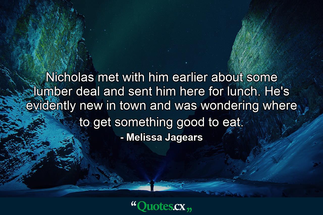 Nicholas met with him earlier about some lumber deal and sent him here for lunch. He's evidently new in town and was wondering where to get something good to eat. - Quote by Melissa Jagears