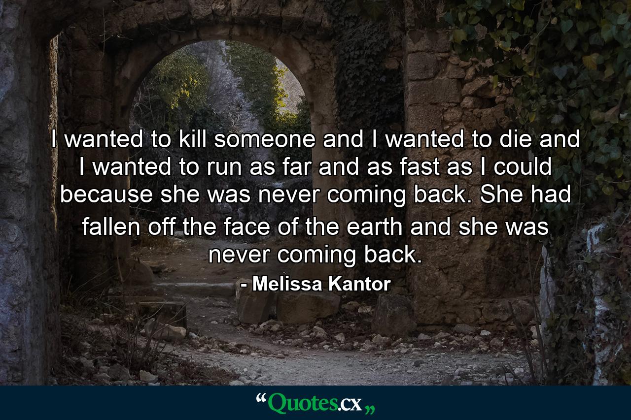 I wanted to kill someone and I wanted to die and I wanted to run as far and as fast as I could because she was never coming back. She had fallen off the face of the earth and she was never coming back. - Quote by Melissa Kantor