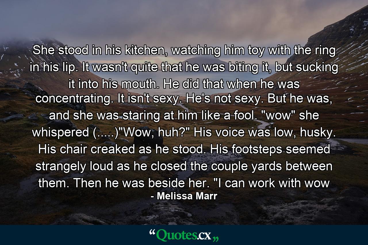 She stood in his kitchen, watching him toy with the ring in his lip. It wasn't quite that he was biting it, but sucking it into his mouth. He did that when he was concentrating. It isn't sexy. He's not sexy. But he was, and she was staring at him like a fool. 