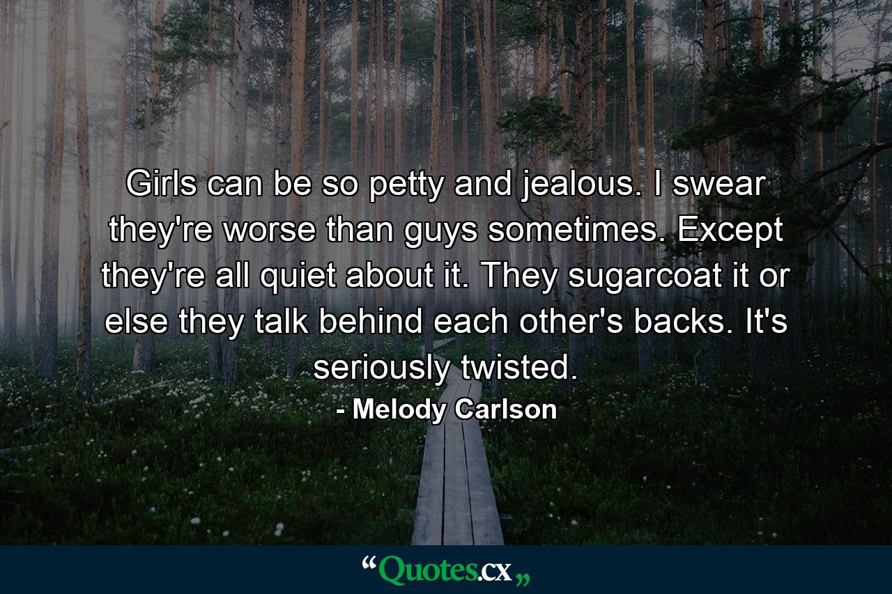 Girls can be so petty and jealous. I swear they're worse than guys sometimes. Except they're all quiet about it. They sugarcoat it or else they talk behind each other's backs. It's seriously twisted. - Quote by Melody Carlson