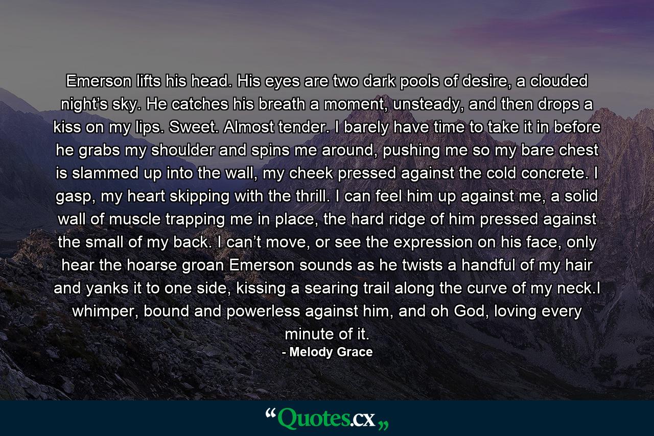 Emerson lifts his head. His eyes are two dark pools of desire, a clouded night’s sky. He catches his breath a moment, unsteady, and then drops a kiss on my lips. Sweet. Almost tender. I barely have time to take it in before he grabs my shoulder and spins me around, pushing me so my bare chest is slammed up into the wall, my cheek pressed against the cold concrete. I gasp, my heart skipping with the thrill. I can feel him up against me, a solid wall of muscle trapping me in place, the hard ridge of him pressed against the small of my back. I can’t move, or see the expression on his face, only hear the hoarse groan Emerson sounds as he twists a handful of my hair and yanks it to one side, kissing a searing trail along the curve of my neck.I whimper, bound and powerless against him, and oh God, loving every minute of it. - Quote by Melody Grace