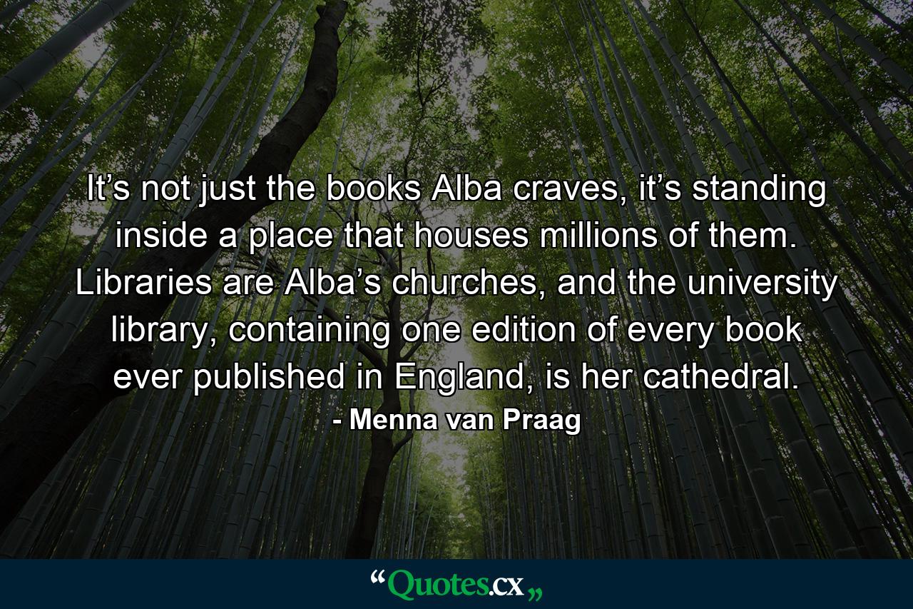 It’s not just the books Alba craves, it’s standing inside a place that houses millions of them. Libraries are Alba’s churches, and the university library, containing one edition of every book ever published in England, is her cathedral. - Quote by Menna van Praag