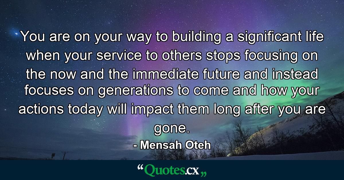 You are on your way to building a significant life when your service to others stops focusing on the now and the immediate future and instead focuses on generations to come and how your actions today will impact them long after you are gone. - Quote by Mensah Oteh