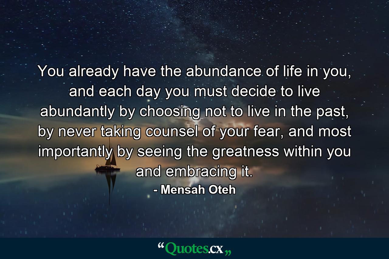 You already have the abundance of life in you, and each day you must decide to live abundantly by choosing not to live in the past, by never taking counsel of your fear, and most importantly by seeing the greatness within you and embracing it. - Quote by Mensah Oteh