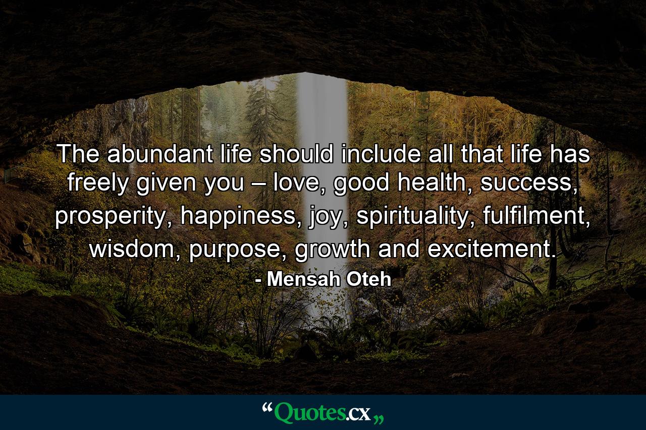 The abundant life should include all that life has freely given you – love, good health, success, prosperity, happiness, joy, spirituality, fulfilment, wisdom, purpose, growth and excitement. - Quote by Mensah Oteh