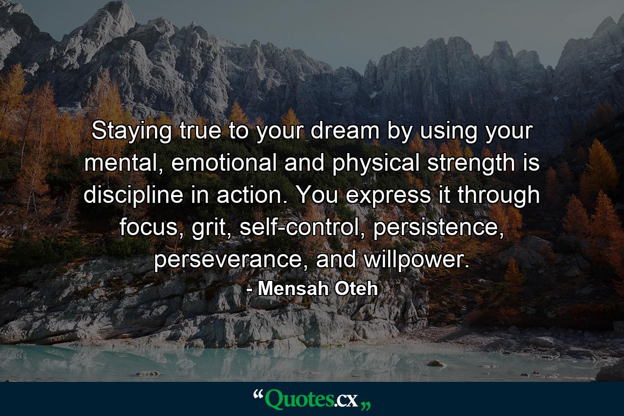 Staying true to your dream by using your mental, emotional and physical strength is discipline in action. You express it through focus, grit, self-control, persistence, perseverance, and willpower. - Quote by Mensah Oteh