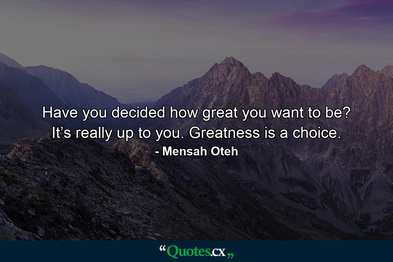 Have you decided how great you want to be? It’s really up to you. Greatness is a choice. - Quote by Mensah Oteh