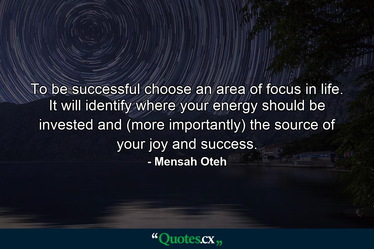 To be successful choose an area of focus in life. It will identify where your energy should be invested and (more importantly) the source of your joy and success. - Quote by Mensah Oteh