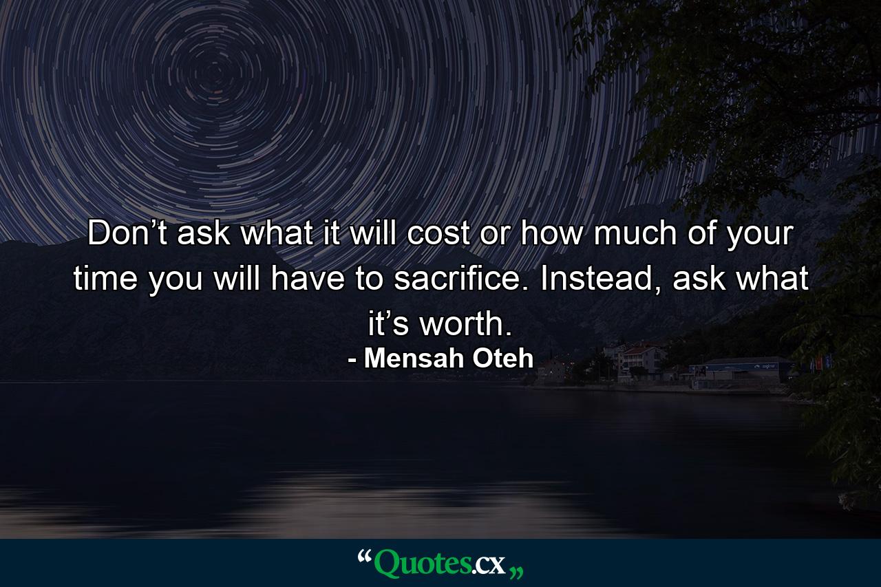 Don’t ask what it will cost or how much of your time you will have to sacrifice. Instead, ask what it’s worth. - Quote by Mensah Oteh