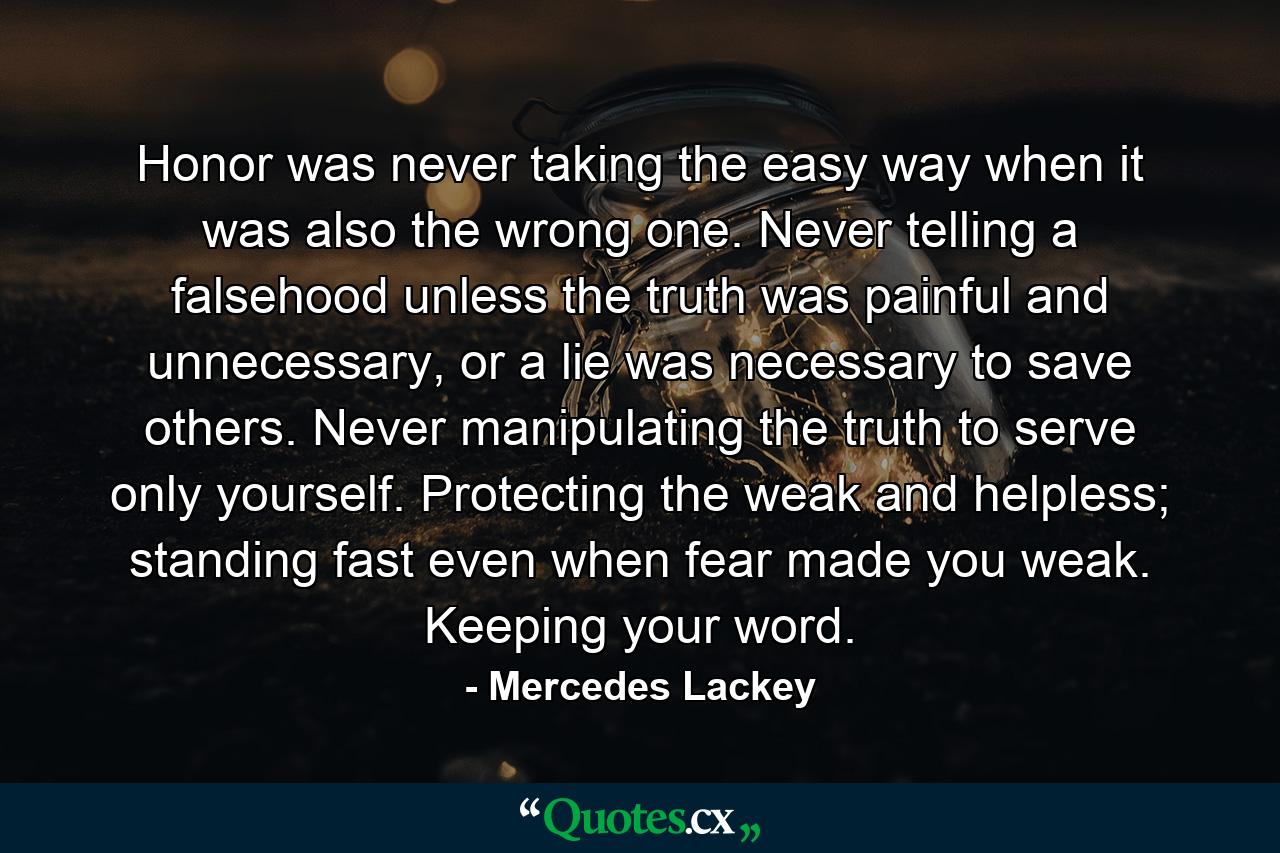 Honor was never taking the easy way when it was also the wrong one. Never telling a falsehood unless the truth was painful and unnecessary, or a lie was necessary to save others. Never manipulating the truth to serve only yourself. Protecting the weak and helpless; standing fast even when fear made you weak. Keeping your word. - Quote by Mercedes Lackey