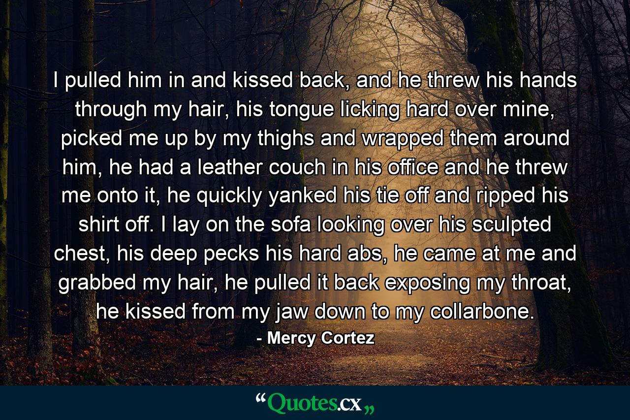 I pulled him in and kissed back, and he threw his hands through my hair, his tongue licking hard over mine, picked me up by my thighs and wrapped them around him, he had a leather couch in his office and he threw me onto it, he quickly yanked his tie off and ripped his shirt off. I lay on the sofa looking over his sculpted chest, his deep pecks his hard abs, he came at me and grabbed my hair, he pulled it back exposing my throat, he kissed from my jaw down to my collarbone. - Quote by Mercy Cortez