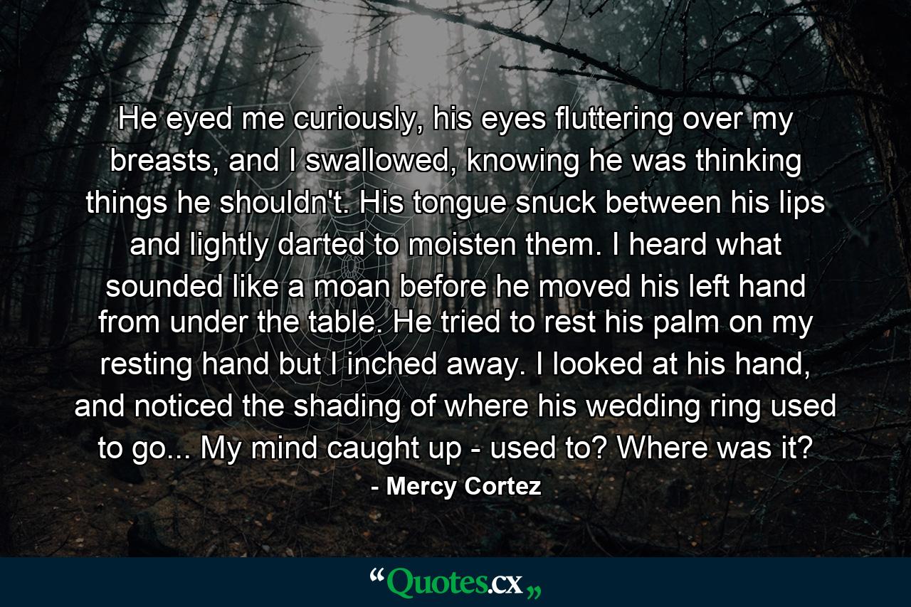 He eyed me curiously, his eyes fluttering over my breasts, and I swallowed, knowing he was thinking things he shouldn't. His tongue snuck between his lips and lightly darted to moisten them. I heard what sounded like a moan before he moved his left hand from under the table. He tried to rest his palm on my resting hand but I inched away. I looked at his hand, and noticed the shading of where his wedding ring used to go... My mind caught up - used to? Where was it? - Quote by Mercy Cortez