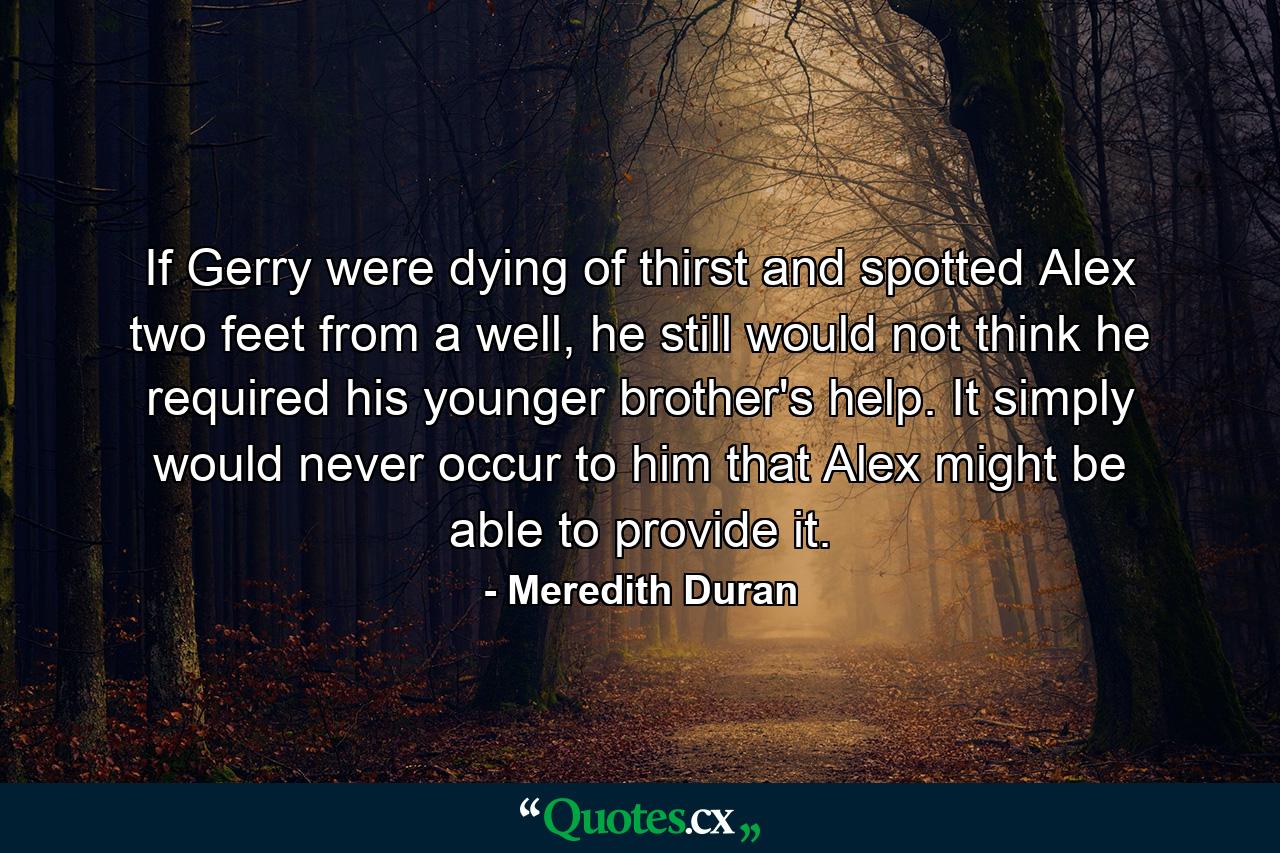 If Gerry were dying of thirst and spotted Alex two feet from a well, he still would not think he required his younger brother's help. It simply would never occur to him that Alex might be able to provide it. - Quote by Meredith Duran