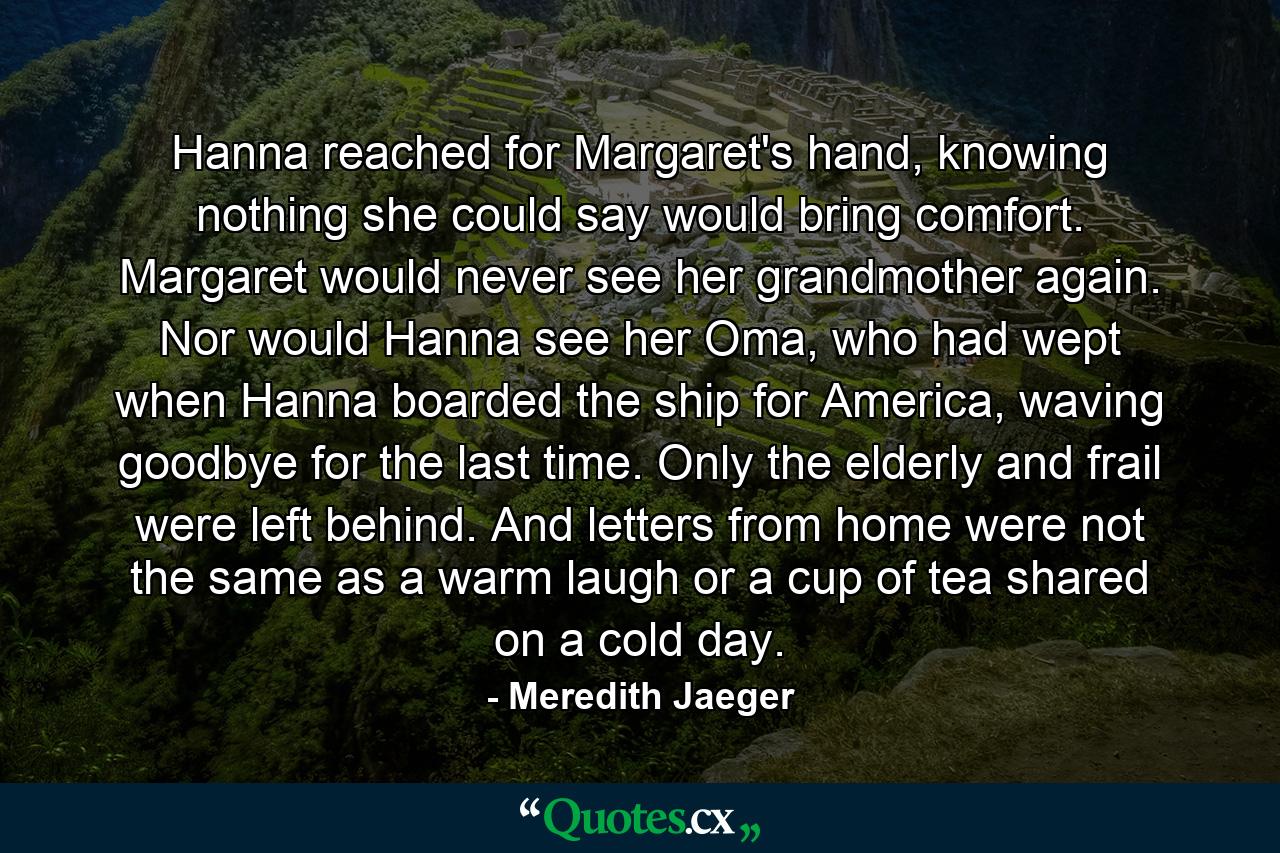 Hanna reached for Margaret's hand, knowing nothing she could say would bring comfort. Margaret would never see her grandmother again. Nor would Hanna see her Oma, who had wept when Hanna boarded the ship for America, waving goodbye for the last time. Only the elderly and frail were left behind. And letters from home were not the same as a warm laugh or a cup of tea shared on a cold day. - Quote by Meredith Jaeger