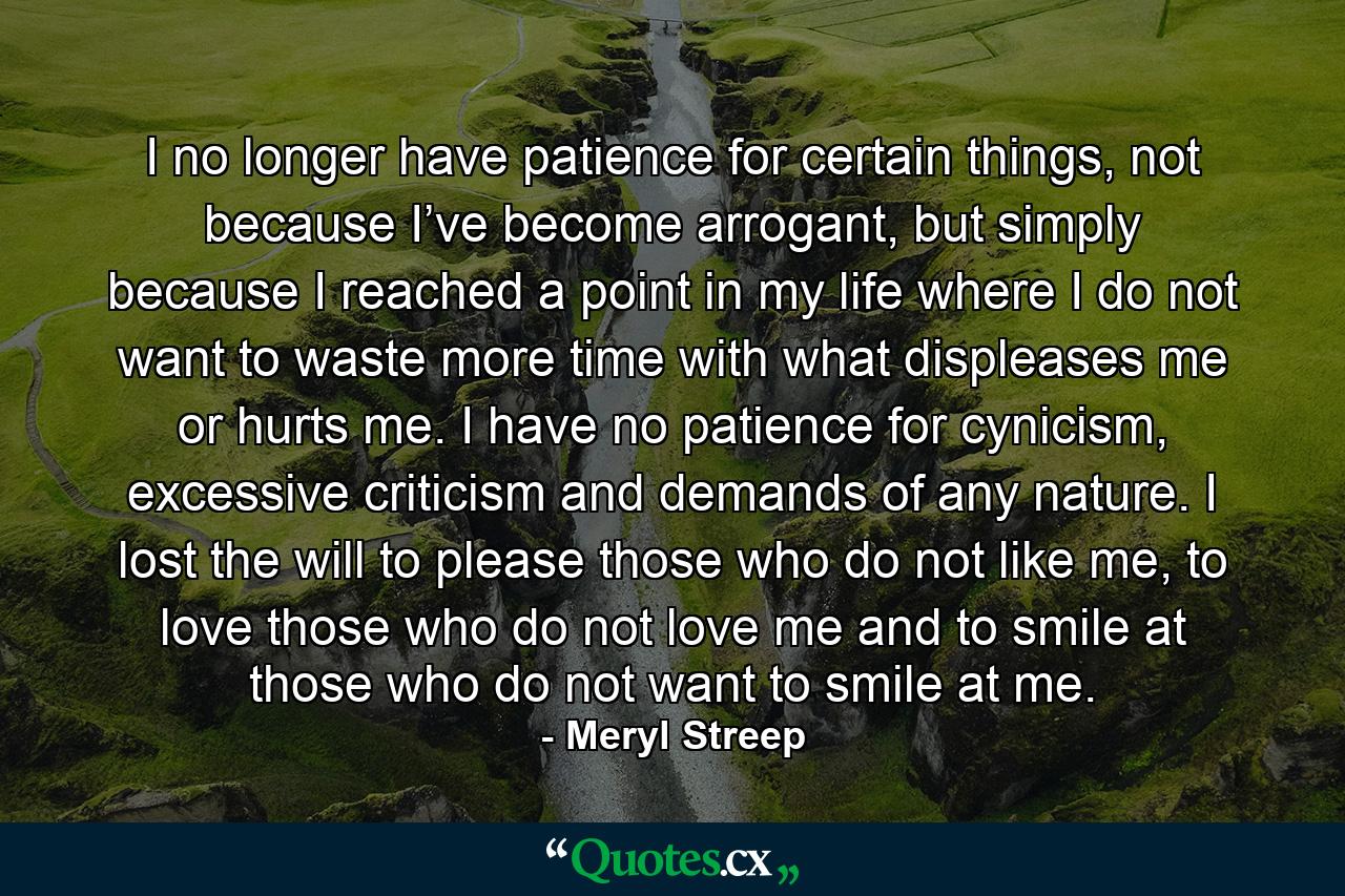 I no longer have patience for certain things, not because I’ve become arrogant, but simply because I reached a point in my life where I do not want to waste more time with what displeases me or hurts me. I have no patience for cynicism, excessive criticism and demands of any nature. I lost the will to please those who do not like me, to love those who do not love me and to smile at those who do not want to smile at me. - Quote by Meryl Streep