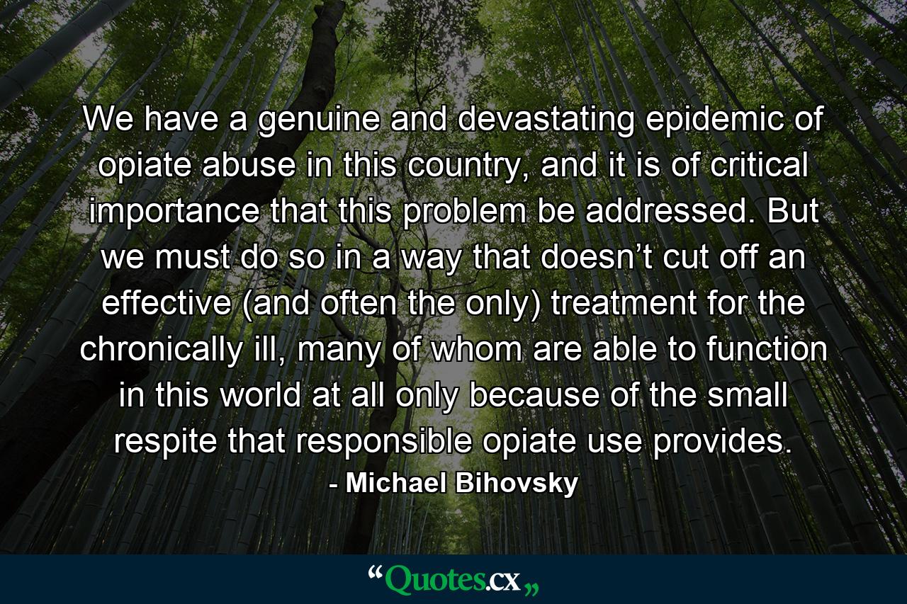 We have a genuine and devastating epidemic of opiate abuse in this country, and it is of critical importance that this problem be addressed. But we must do so in a way that doesn’t cut off an effective (and often the only) treatment for the chronically ill, many of whom are able to function in this world at all only because of the small respite that responsible opiate use provides. - Quote by Michael Bihovsky