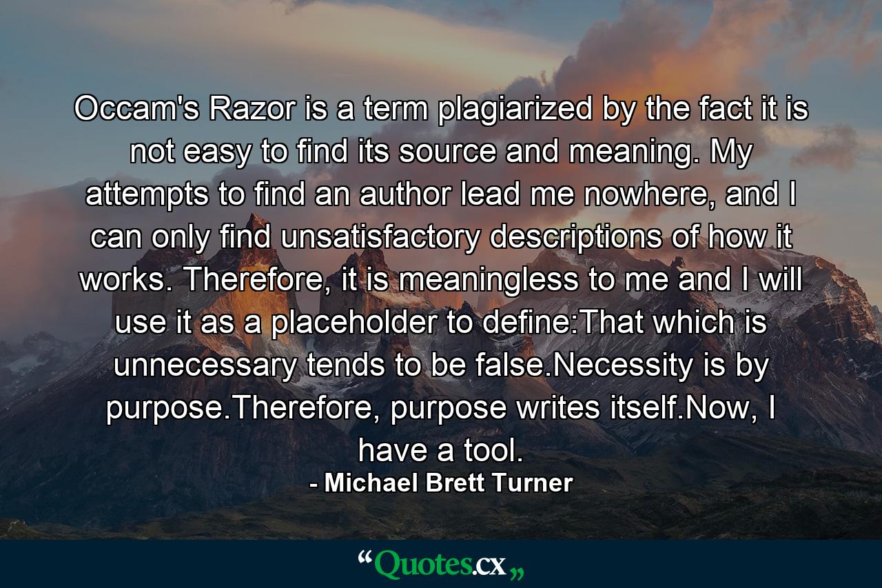 Occam's Razor is a term plagiarized by the fact it is not easy to find its source and meaning. My attempts to find an author lead me nowhere, and I can only find unsatisfactory descriptions of how it works. Therefore, it is meaningless to me and I will use it as a placeholder to define:That which is unnecessary tends to be false.Necessity is by purpose.Therefore, purpose writes itself.Now, I have a tool. - Quote by Michael Brett Turner