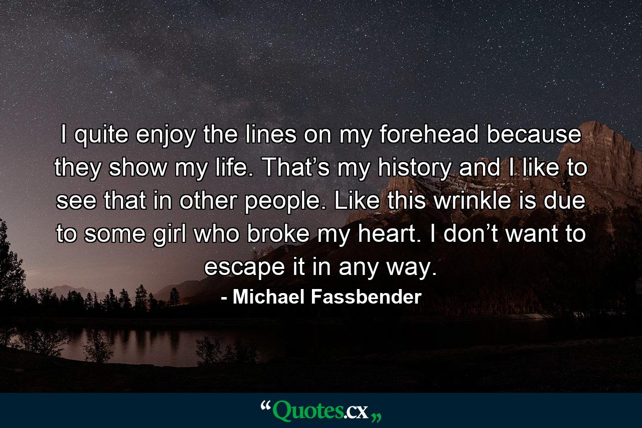 I quite enjoy the lines on my forehead because they show my life. That’s my history and I like to see that in other people. Like this wrinkle is due to some girl who broke my heart. I don’t want to escape it in any way. - Quote by Michael Fassbender