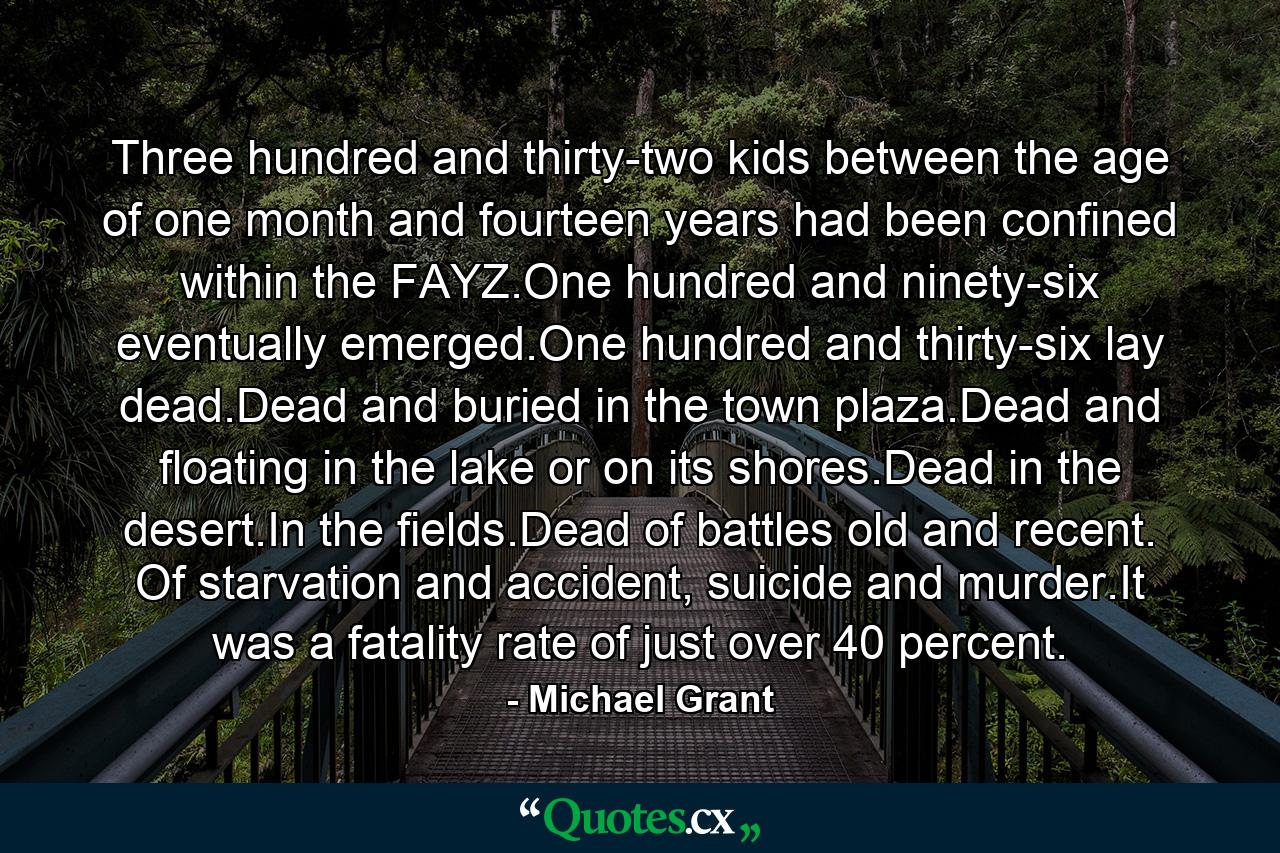 Three hundred and thirty-two kids between the age of one month and fourteen years had been confined within the FAYZ.One hundred and ninety-six eventually emerged.One hundred and thirty-six lay dead.Dead and buried in the town plaza.Dead and floating in the lake or on its shores.Dead in the desert.In the fields.Dead of battles old and recent. Of starvation and accident, suicide and murder.It was a fatality rate of just over 40 percent. - Quote by Michael Grant