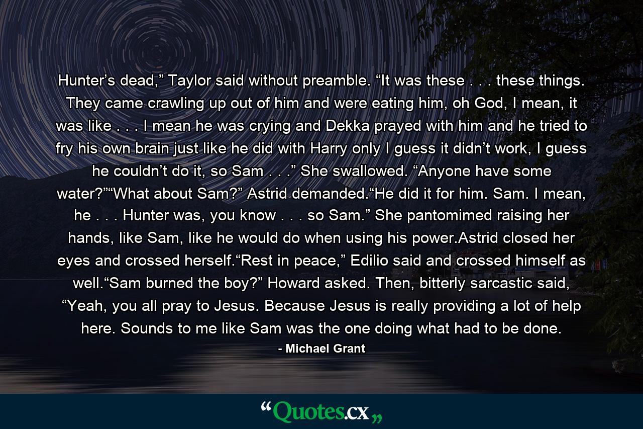 Hunter’s dead,” Taylor said without preamble. “It was these . . . these things. They came crawling up out of him and were eating him, oh God, I mean, it was like . . . I mean he was crying and Dekka prayed with him and he tried to fry his own brain just like he did with Harry only I guess it didn’t work, I guess he couldn’t do it, so Sam . . .” She swallowed. “Anyone have some water?”“What about Sam?” Astrid demanded.“He did it for him. Sam. I mean, he . . . Hunter was, you know . . . so Sam.” She pantomimed raising her hands, like Sam, like he would do when using his power.Astrid closed her eyes and crossed herself.“Rest in peace,” Edilio said and crossed himself as well.“Sam burned the boy?” Howard asked. Then, bitterly sarcastic said, “Yeah, you all pray to Jesus. Because Jesus is really providing a lot of help here. Sounds to me like Sam was the one doing what had to be done. - Quote by Michael Grant