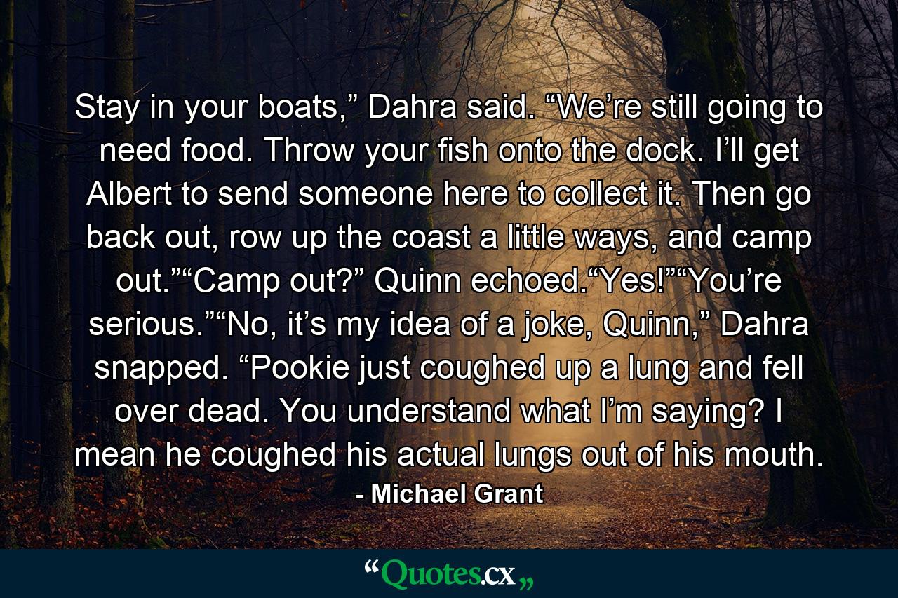 Stay in your boats,” Dahra said. “We’re still going to need food. Throw your fish onto the dock. I’ll get Albert to send someone here to collect it. Then go back out, row up the coast a little ways, and camp out.”“Camp out?” Quinn echoed.“Yes!”“You’re serious.”“No, it’s my idea of a joke, Quinn,” Dahra snapped. “Pookie just coughed up a lung and fell over dead. You understand what I’m saying? I mean he coughed his actual lungs out of his mouth. - Quote by Michael Grant