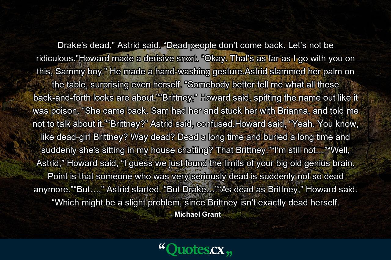 Drake’s dead,” Astrid said. “Dead people don’t come back. Let’s not be ridiculous.”Howard made a derisive snort. “Okay. That’s as far as I go with you on this, Sammy boy.” He made a hand-washing gesture.Astrid slammed her palm on the table, surprising even herself. “Somebody better tell me what all these back-and-forth looks are about.”“Brittney,” Howard said, spitting the name out like it was poison. “She came back. Sam had her and stuck her with Brianna, and told me not to talk about it.”“Brittney?” Astrid said, confused.Howard said, “Yeah. You know, like dead-girl Brittney? Way dead? Dead a long time and buried a long time and suddenly she’s sitting in my house chatting? That Brittney.”“I’m still not…”“Well, Astrid,” Howard said, “I guess we just found the limits of your big old genius brain. Point is that someone who was very seriously dead is suddenly not so dead anymore.”“But…,” Astrid started. “But Drake…”“As dead as Brittney,” Howard said. “Which might be a slight problem, since Brittney isn’t exactly dead herself. - Quote by Michael Grant