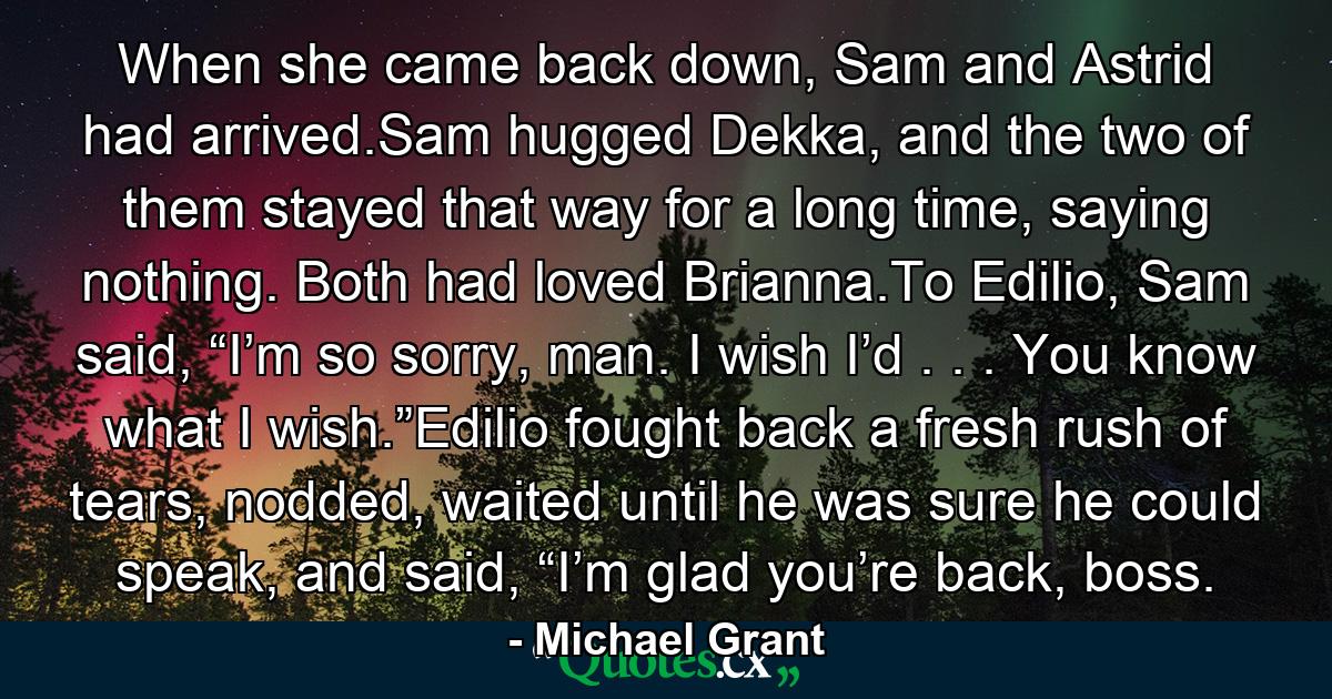 When she came back down, Sam and Astrid had arrived.Sam hugged Dekka, and the two of them stayed that way for a long time, saying nothing. Both had loved Brianna.To Edilio, Sam said, “I’m so sorry, man. I wish I’d . . . You know what I wish.”Edilio fought back a fresh rush of tears, nodded, waited until he was sure he could speak, and said, “I’m glad you’re back, boss. - Quote by Michael Grant