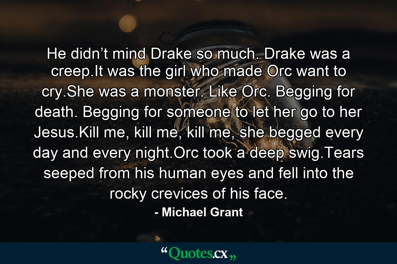 He didn’t mind Drake so much. Drake was a creep.It was the girl who made Orc want to cry.She was a monster. Like Orc. Begging for death. Begging for someone to let her go to her Jesus.Kill me, kill me, kill me, she begged every day and every night.Orc took a deep swig.Tears seeped from his human eyes and fell into the rocky crevices of his face. - Quote by Michael Grant