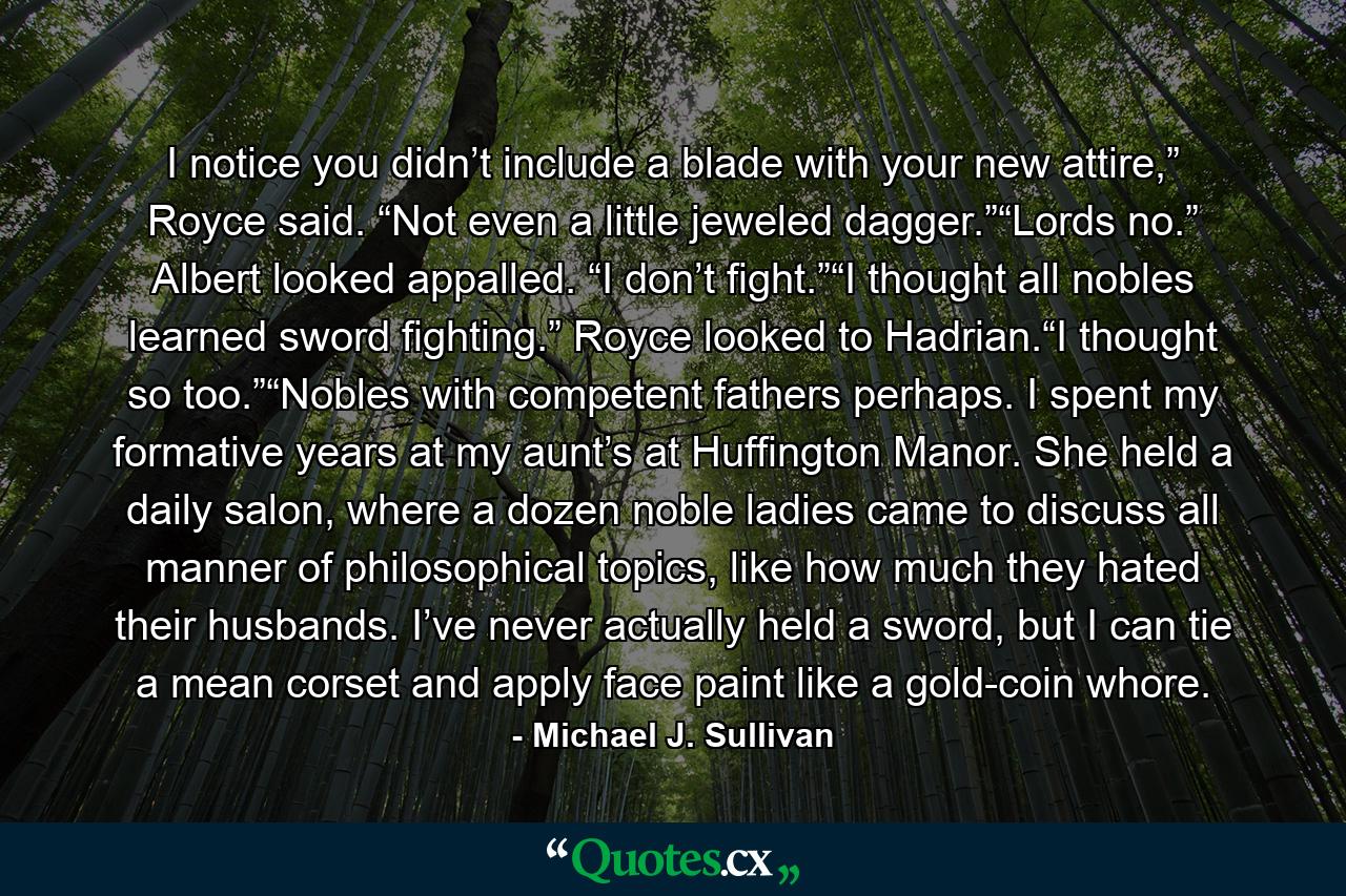 I notice you didn’t include a blade with your new attire,” Royce said. “Not even a little jeweled dagger.”“Lords no.” Albert looked appalled. “I don’t fight.”“I thought all nobles learned sword fighting.” Royce looked to Hadrian.“I thought so too.”“Nobles with competent fathers perhaps. I spent my formative years at my aunt’s at Huffington Manor. She held a daily salon, where a dozen noble ladies came to discuss all manner of philosophical topics, like how much they hated their husbands. I’ve never actually held a sword, but I can tie a mean corset and apply face paint like a gold-coin whore. - Quote by Michael J. Sullivan