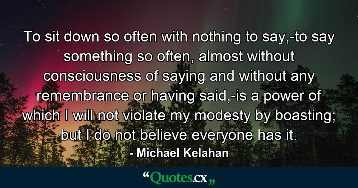 To sit down so often with nothing to say,-to say something so often, almost without consciousness of saying and without any remembrance or having said,-is a power of which I will not violate my modesty by boasting; but I do not believe everyone has it. - Quote by Michael Kelahan