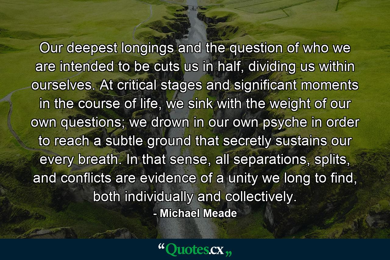 Our deepest longings and the question of who we are intended to be cuts us in half, dividing us within ourselves. At critical stages and significant moments in the course of life, we sink with the weight of our own questions; we drown in our own psyche in order to reach a subtle ground that secretly sustains our every breath. In that sense, all separations, splits, and conflicts are evidence of a unity we long to find, both individually and collectively. - Quote by Michael Meade