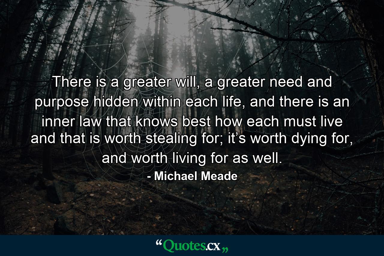 There is a greater will, a greater need and purpose hidden within each life, and there is an inner law that knows best how each must live and that is worth stealing for; it’s worth dying for, and worth living for as well. - Quote by Michael Meade