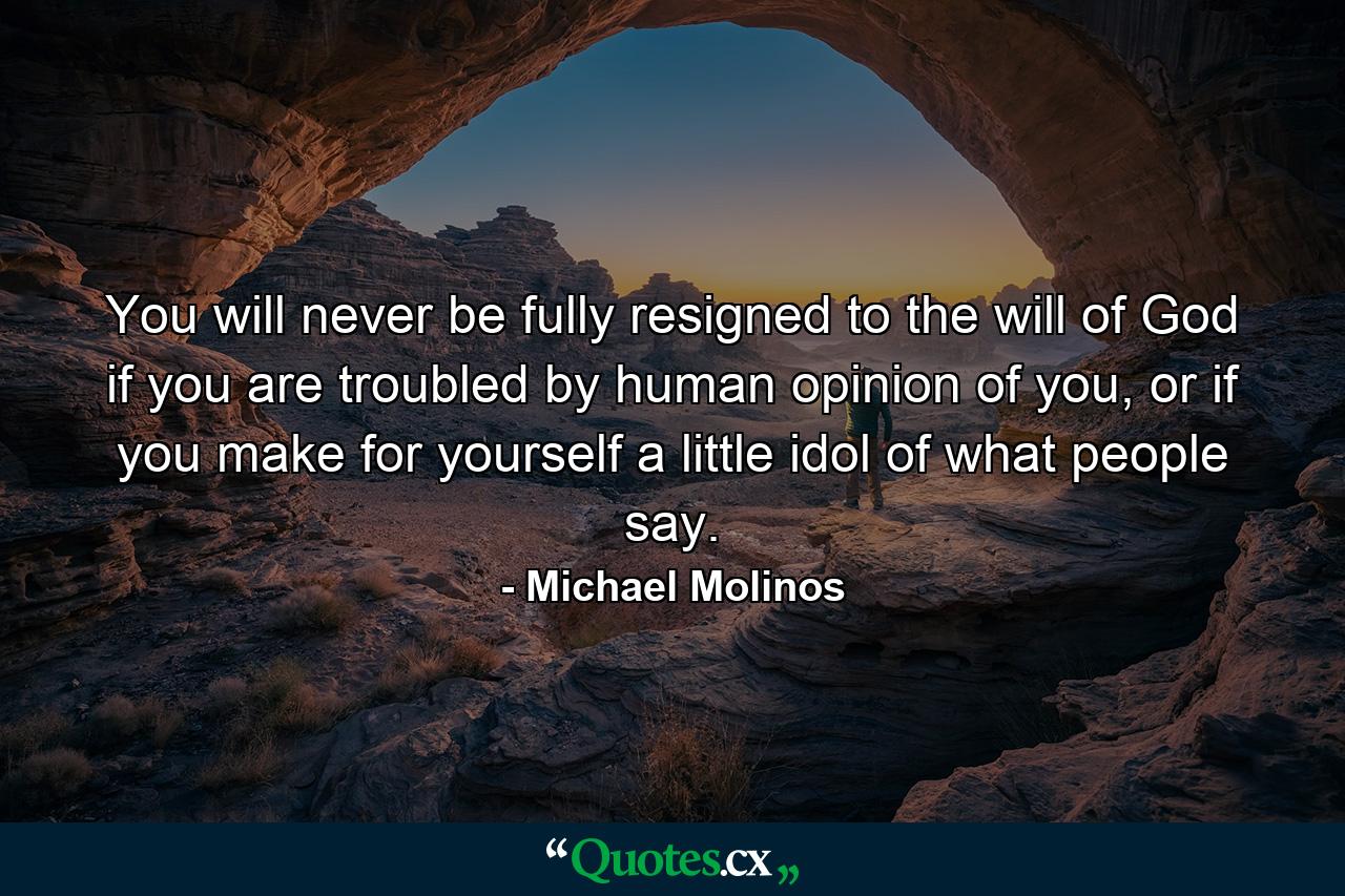 You will never be fully resigned to the will of God if you are troubled by human opinion of you, or if you make for yourself a little idol of what people say. - Quote by Michael Molinos