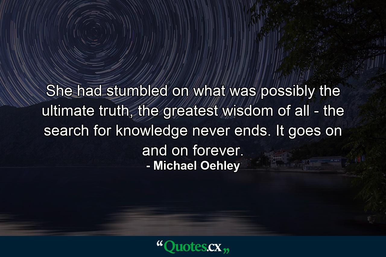 She had stumbled on what was possibly the ultimate truth, the greatest wisdom of all - the search for knowledge never ends. It goes on and on forever. - Quote by Michael Oehley