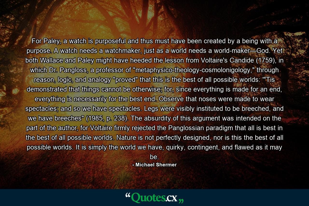 For Paley, a watch is purposeful and thus must have been created by a being with a purpose. A watch needs a watchmaker, just as a world needs a world-maker—God. Yet both Wallace and Paley might have heeded the lesson from Voltaire's Candide (1759), in which Dr. Pangloss, a professor of 