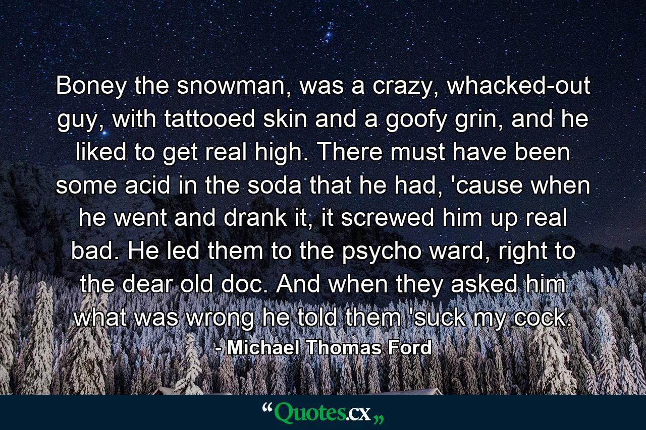 Boney the snowman, was a crazy, whacked-out guy, with tattooed skin and a goofy grin, and he liked to get real high. There must have been some acid in the soda that he had, 'cause when he went and drank it, it screwed him up real bad. He led them to the psycho ward, right to the dear old doc. And when they asked him what was wrong he told them 'suck my cock. - Quote by Michael Thomas Ford