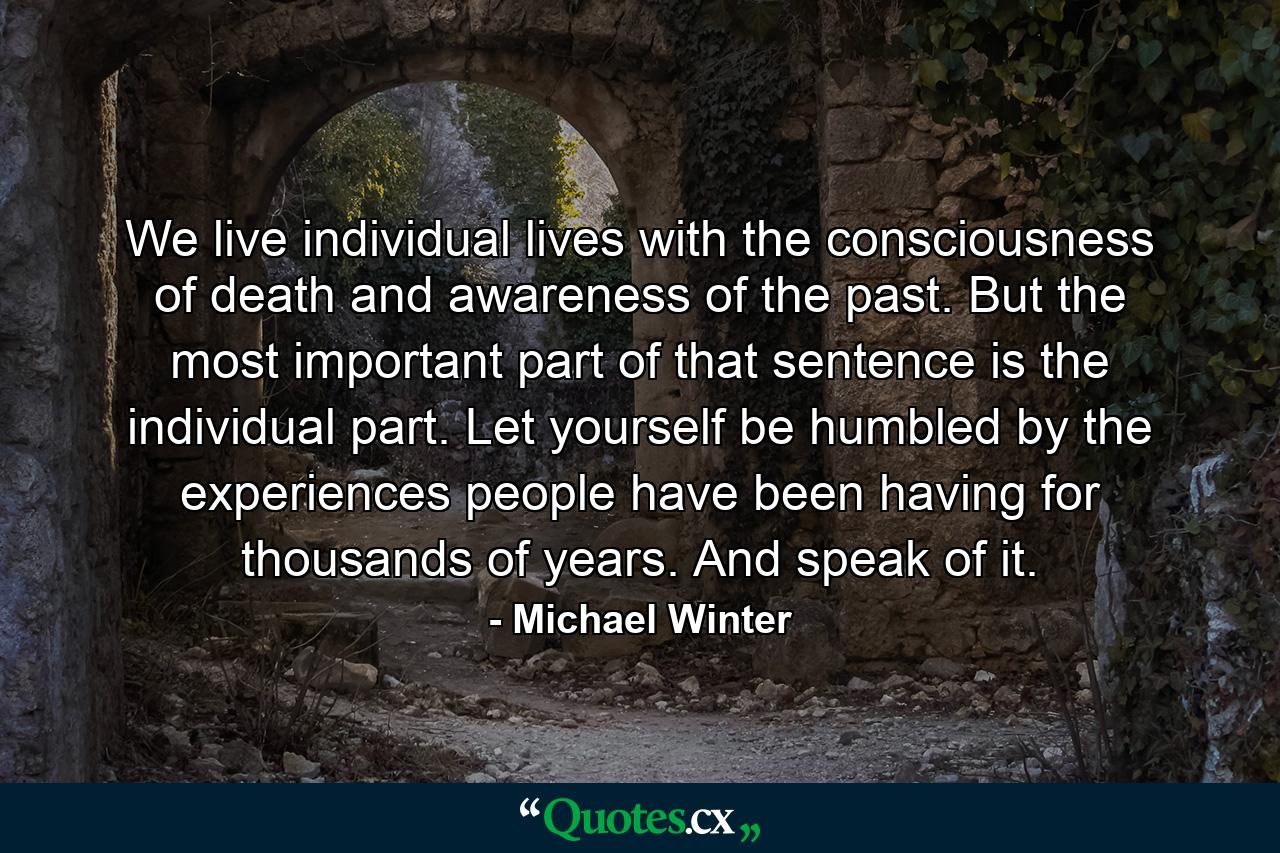 We live individual lives with the consciousness of death and awareness of the past. But the most important part of that sentence is the individual part. Let yourself be humbled by the experiences people have been having for thousands of years. And speak of it. - Quote by Michael Winter