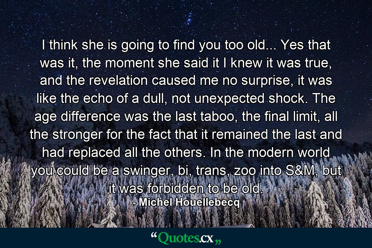 I think she is going to find you too old... Yes that was it, the moment she said it I knew it was true, and the revelation caused me no surprise, it was like the echo of a dull, not unexpected shock. The age difference was the last taboo, the final limit, all the stronger for the fact that it remained the last and had replaced all the others. In the modern world you could be a swinger, bi, trans, zoo into S&M, but it was forbidden to be old. - Quote by Michel Houellebecq