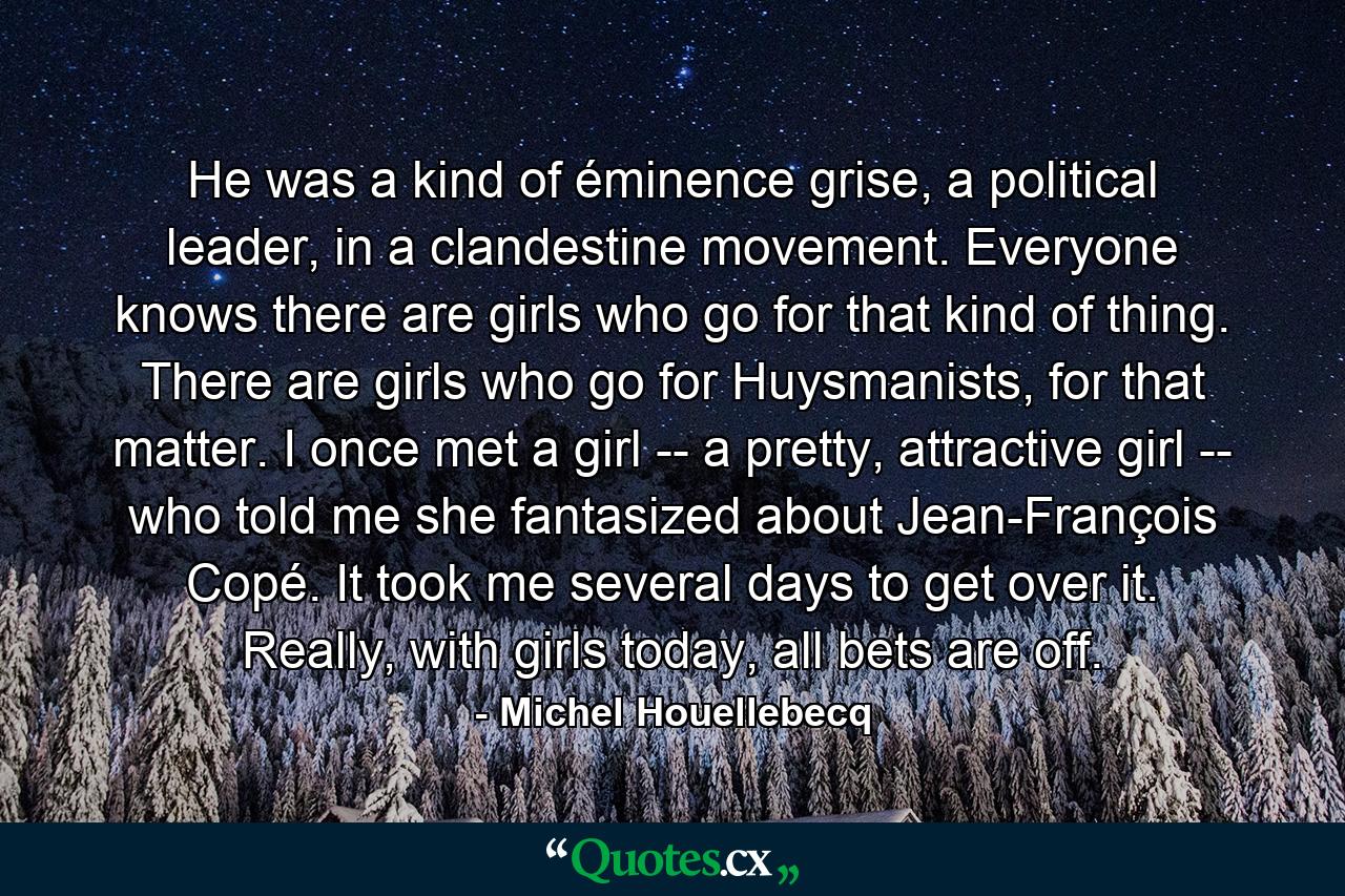 He was a kind of éminence grise, a political leader, in a clandestine movement. Everyone knows there are girls who go for that kind of thing. There are girls who go for Huysmanists, for that matter. I once met a girl -- a pretty, attractive girl -- who told me she fantasized about Jean-François Copé. It took me several days to get over it. Really, with girls today, all bets are off. - Quote by Michel Houellebecq